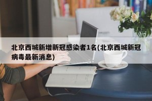 北京西城新增新冠感染者1名(北京西城新冠病毒最新消息)