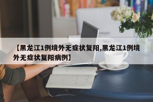 【黑龙江1例境外无症状复阳,黑龙江1例境外无症状复阳病例】
