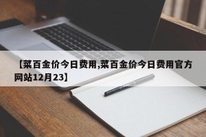 【菜百金价今日费用,菜百金价今日费用官方网站12月23】
