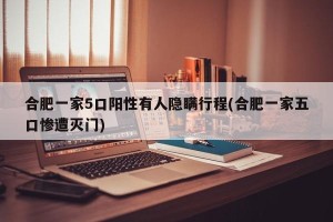 合肥一家5口阳性有人隐瞒行程(合肥一家五口惨遭灭门)