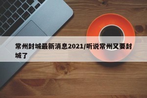 常州封城最新消息2021/听说常州又要封城了
