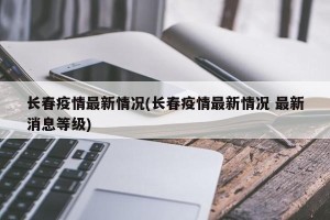 长春疫情最新情况(长春疫情最新情况 最新消息等级)