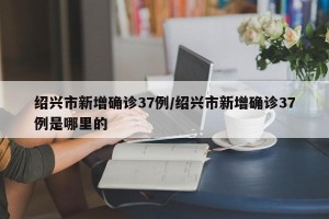 绍兴市新增确诊37例/绍兴市新增确诊37例是哪里的