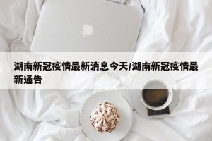 湖南新冠疫情最新消息今天/湖南新冠疫情最新通告