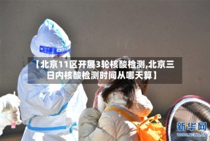 【北京11区开展3轮核酸检测,北京三日内核酸检测时间从哪天算】