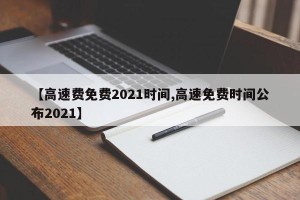 【高速费免费2021时间,高速免费时间公布2021】