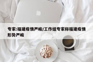 专家:福建疫情严峻/工作组专家称福建疫情形势严峻