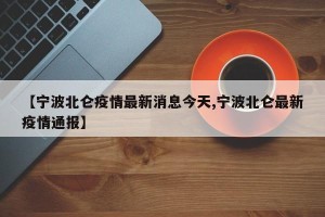 【宁波北仑疫情最新消息今天,宁波北仑最新疫情通报】
