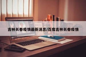 吉林长春疫情最新消息/百度吉林长春疫情