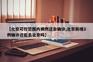 【北京可控范围内病例还会确诊,北京新增2例确诊还能去北京吗】