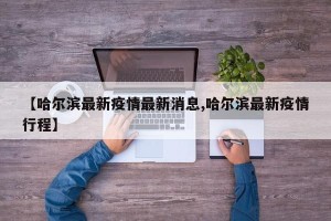 【哈尔滨最新疫情最新消息,哈尔滨最新疫情行程】