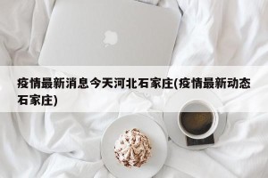 疫情最新消息今天河北石家庄(疫情最新动态石家庄)
