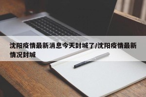 沈阳疫情最新消息今天封城了/沈阳疫情最新情况封城