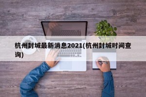 杭州封城最新消息2021(杭州封城时间查询)