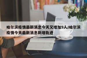哈尔滨疫情最新消息今天又增加9人/哈尔滨疫情今天最新消息新增轨迹