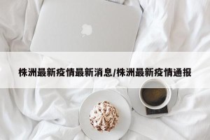株洲最新疫情最新消息/株洲最新疫情通报