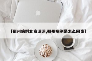 【郑州病例北京漏洞,郑州病例是怎么回事】