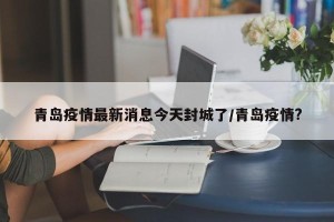 青岛疫情最新消息今天封城了/青岛疫情?