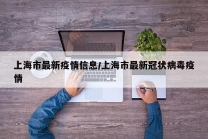 上海市最新疫情信息/上海市最新冠状病毒疫情