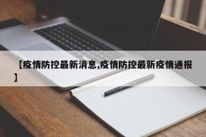 【疫情防控最新消息,疫情防控最新疫情通报】
