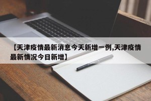 【天津疫情最新消息今天新增一例,天津疫情最新情况今日新增】