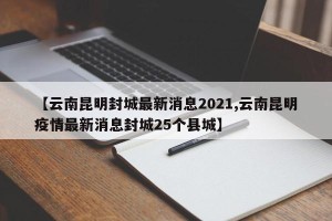 【云南昆明封城最新消息2021,云南昆明疫情最新消息封城25个县城】