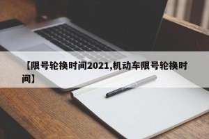 【限号轮换时间2021,机动车限号轮换时间】