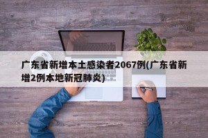 广东省新增本土感染者2067例(广东省新增2例本地新冠肺炎)