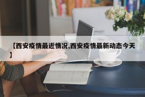 【西安疫情最近情况,西安疫情最新动态今天】