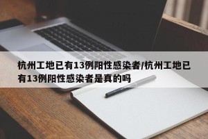 杭州工地已有13例阳性感染者/杭州工地已有13例阳性感染者是真的吗
