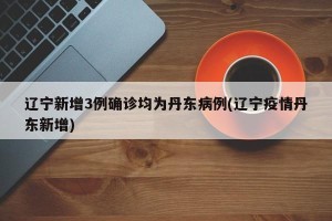 辽宁新增3例确诊均为丹东病例(辽宁疫情丹东新增)