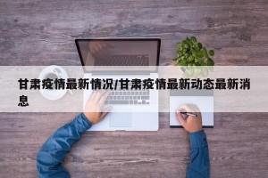 甘肃疫情最新情况/甘肃疫情最新动态最新消息