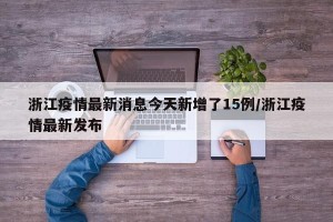 浙江疫情最新消息今天新增了15例/浙江疫情最新发布