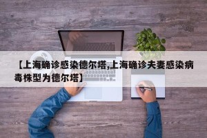 【上海确诊感染德尔塔,上海确诊夫妻感染病毒株型为德尔塔】