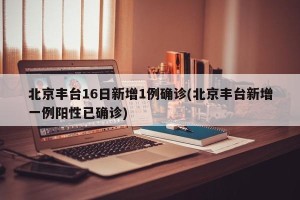 北京丰台16日新增1例确诊(北京丰台新增一例阳性已确诊)
