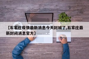 【石家庄疫情最新消息今天封城了,石家庄最新封闭消息官方】