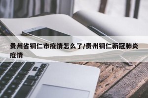 贵州省铜仁市疫情怎么了/贵州铜仁新冠肺炎疫情