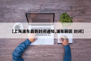【上海浦东最新封闭通知,浦东新区 封闭】