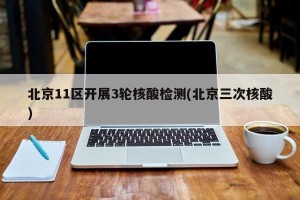 北京11区开展3轮核酸检测(北京三次核酸)