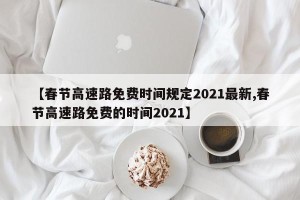 【春节高速路免费时间规定2021最新,春节高速路免费的时间2021】