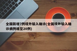 全国新增7例境外输入确诊(全国境外输入确诊病例增至20例)