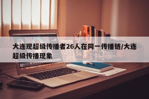 大连现超级传播者26人在同一传播链/大连超级传播现象
