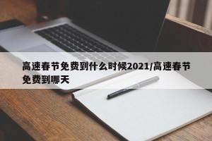 高速春节免费到什么时候2021/高速春节免费到哪天