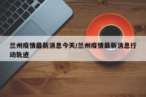 兰州疫情最新消息今天/兰州疫情最新消息行动轨迹