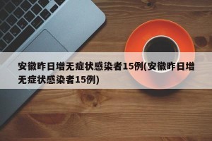 安徽昨日增无症状感染者15例(安徽昨日增无症状感染者15例)
