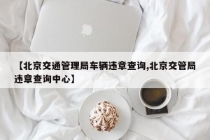 【北京交通管理局车辆违章查询,北京交管局违章查询中心】