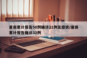 莆田累计报告58例确诊21例无症状/莆田累计报告确诊32例