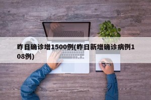 昨日确诊增1500例(昨日新增确诊病例108例)
