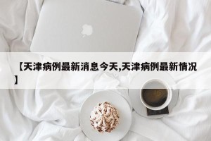 【天津病例最新消息今天,天津病例最新情况】