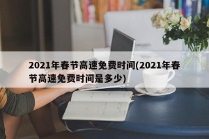 2021年春节高速免费时间(2021年春节高速免费时间是多少)